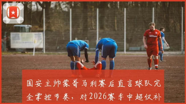 国安主帅蒙哥马利赛后直言球队完全掌控节奏，对2026赛季中超仅补时8分钟表示不解