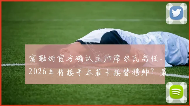 富勒姆官方确认主帅席尔瓦离任,2026年将接手本菲卡接替穆帅?最新进展与深度解读