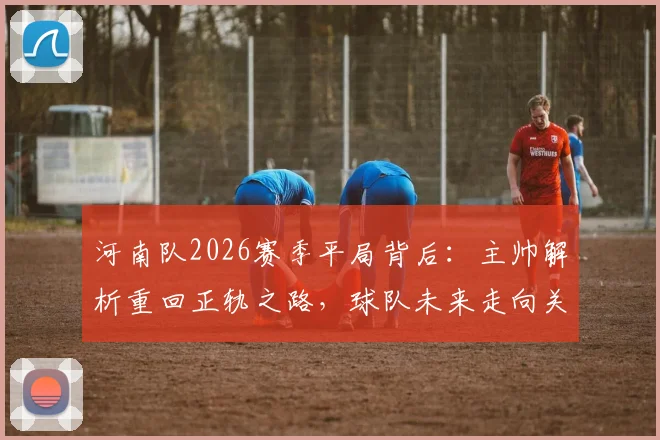 河南队2026赛季平局背后：主帅解析重回正轨之路，球队未来走向关键分析