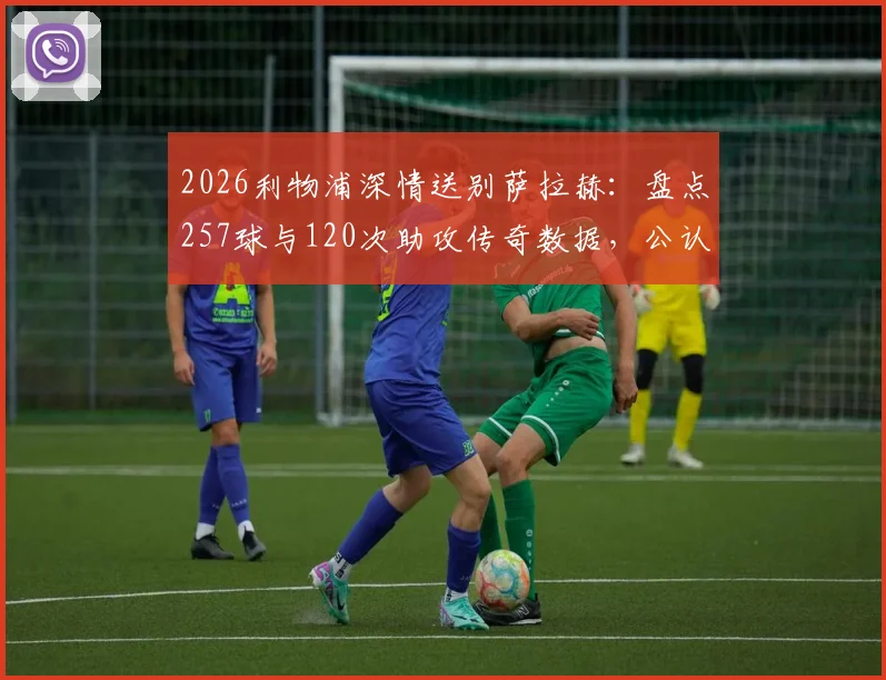2026利物浦深情送别萨拉赫：盘点257球与120次助攻传奇数据，公认队史英超第一人