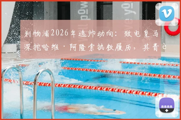 利物浦2026年选帅动向：致电皇马深挖哈维·阿隆索执教履历，其青训理念与英超适配度几何？