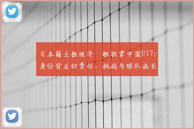 日本籍主教练浮嶋敏执掌中国U17：身份背后的责任、挑战与球队成长之路全览