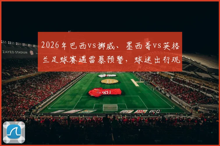 2026年巴西vs挪威、墨西哥vs英格兰足球赛遇雷暴预警，球迷出行观赛必备防雨指南