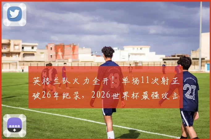 英格兰队火力全开！单场11次射正破26年纪录，2026世界杯最强攻击波深度剖析