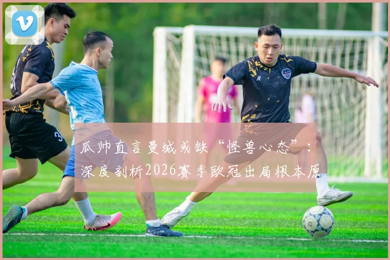 瓜帅直言曼城或缺“怪兽心态”：深度剖析2026赛季欧冠出局根本原因，展望球队未来精神层面重建之路