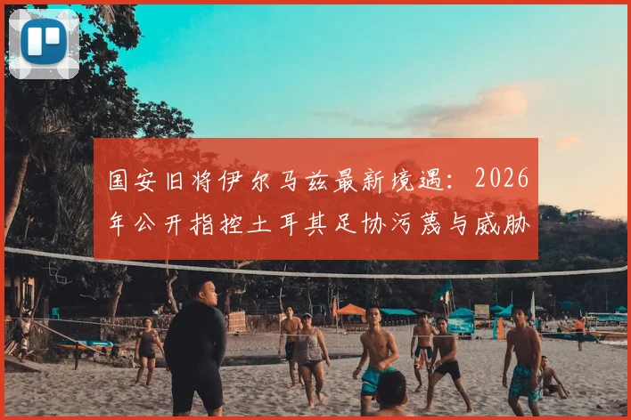 国安旧将伊尔马兹最新境遇：2026年公开指控土耳其足协污蔑与威胁，老将维权引关注
