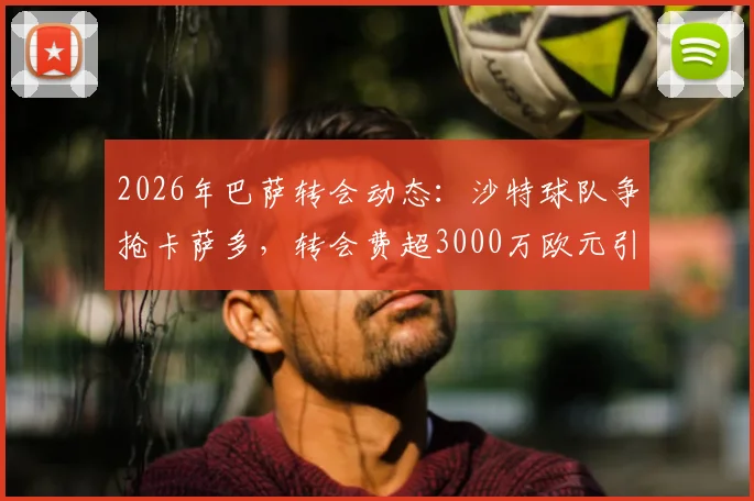 2026年巴萨转会动态：沙特球队争抢卡萨多，转会费超3000万欧元引关注，球员未来去向何方？