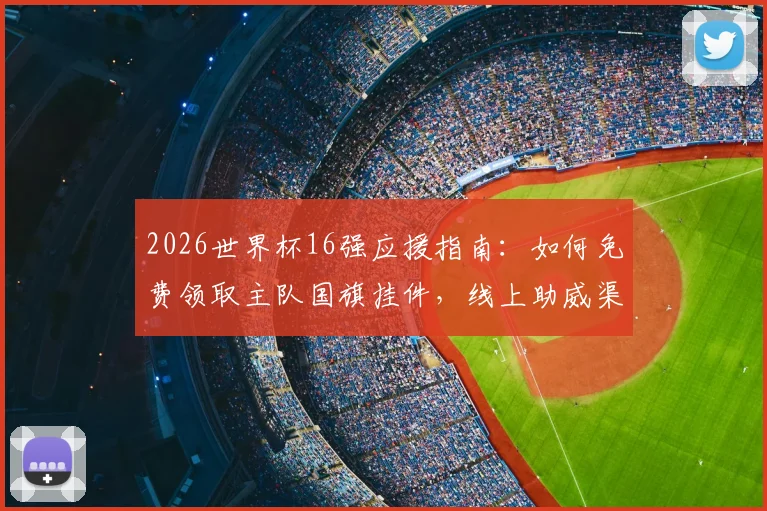 2026世界杯16强应援指南：如何免费领取主队国旗挂件，线上助威渠道一网打尽