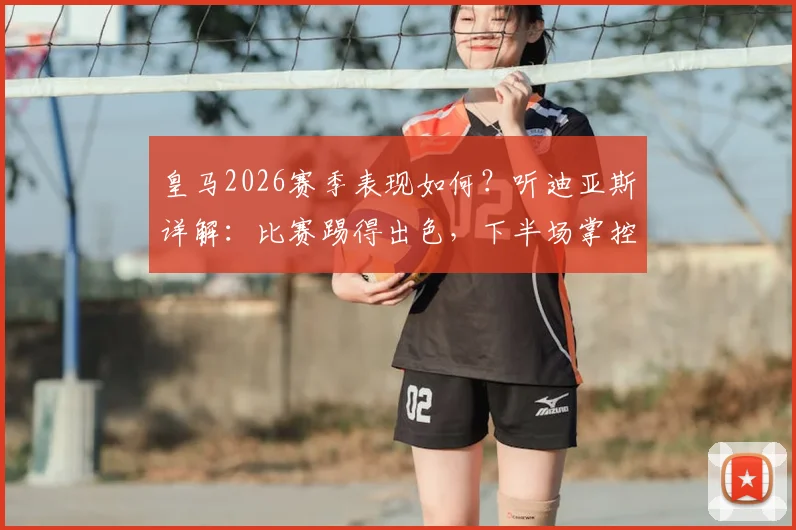 皇马2026赛季表现如何？听迪亚斯详解：比赛踢得出色，下半场掌控是关键
