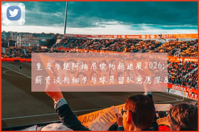 皇马与楚阿梅尼续约新进展2026：薪资谈判细节与球员留队意愿深度解读