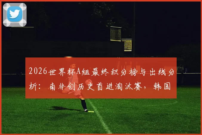 2026世界杯A组最终积分榜与出线分析：南非创历史首进淘汰赛，韩国位列第三，捷克遗憾出局