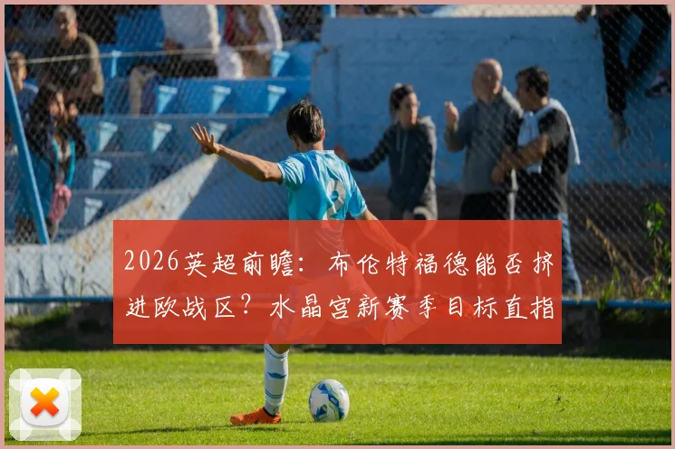 2026英超前瞻：布伦特福德能否挤进欧战区？水晶宫新赛季目标直指欧协联资格