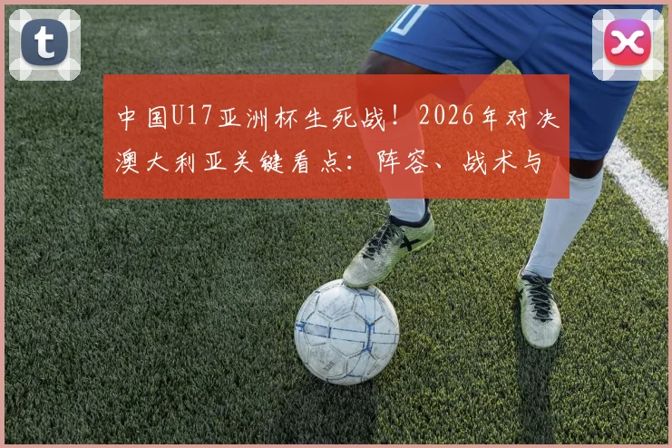 中国U17亚洲杯生死战！2026年对决澳大利亚关键看点：阵容、战术与22年决赛梦分析