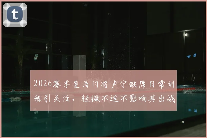 2026赛季皇马门将卢宁缺席日常训练引关注，轻微不适不影响其出战关键练习赛