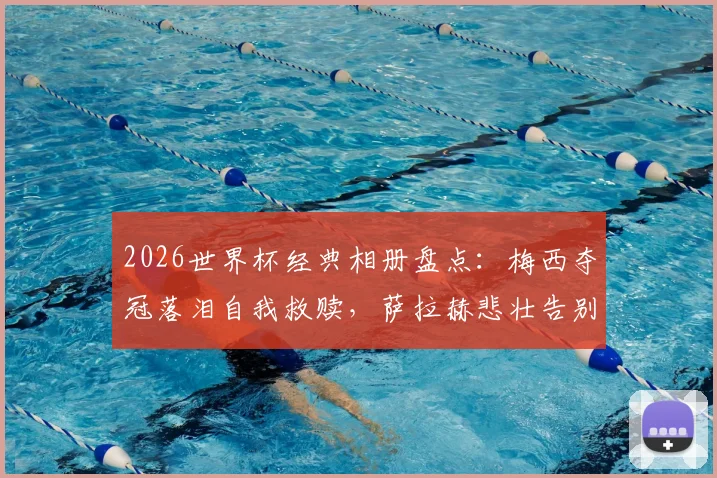 2026世界杯经典相册盘点:梅西夺冠落泪自我救赎,萨拉赫悲壮告别瞬间永恒