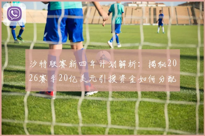 沙特联赛新四年计划解析：揭秘2026赛季20亿美元引援资金如何分配，以及对欧洲足坛的影响
