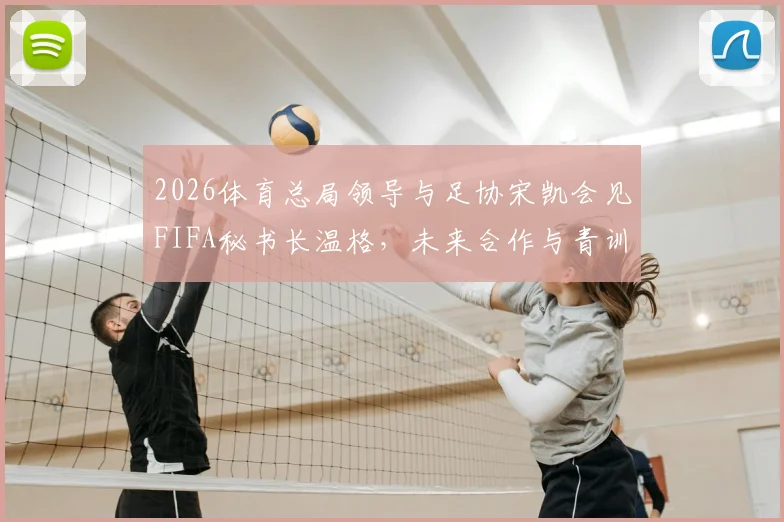 2026体育总局领导与足协宋凯会见FIFA秘书长温格，未来合作与青训改革成焦点