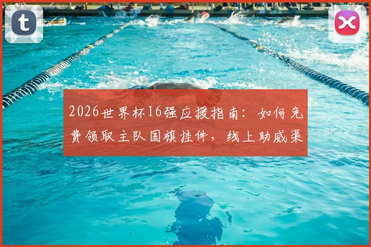 2026世界杯16强应援指南：如何免费领取主队国旗挂件，线上助威渠道一网打尽