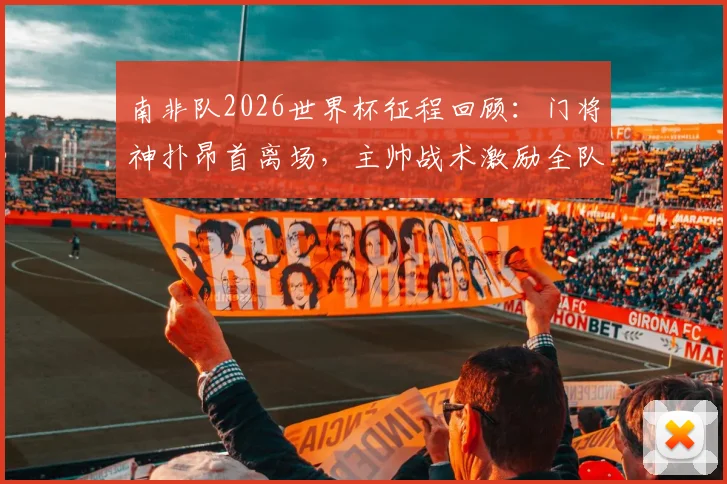 南非队2026世界杯征程回顾：门将神扑昂首离场，主帅战术激励全队，未来可期