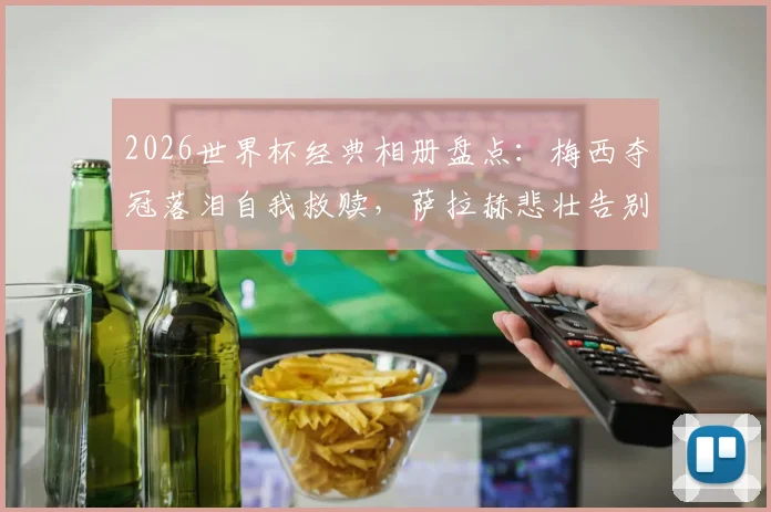 2026世界杯经典相册盘点：梅西夺冠落泪自我救赎，萨拉赫悲壮告别瞬间永恒