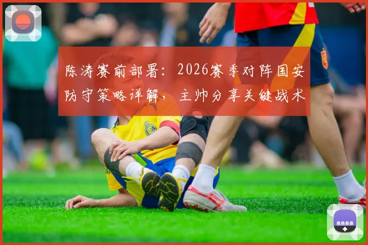 陈涛赛前部署：2026赛季对阵国安防守策略详解，主帅分享关键战术与运筹心得