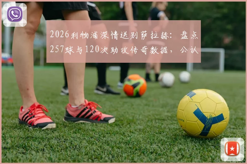 2026利物浦深情送别萨拉赫：盘点257球与120次助攻传奇数据，公认队史英超第一人