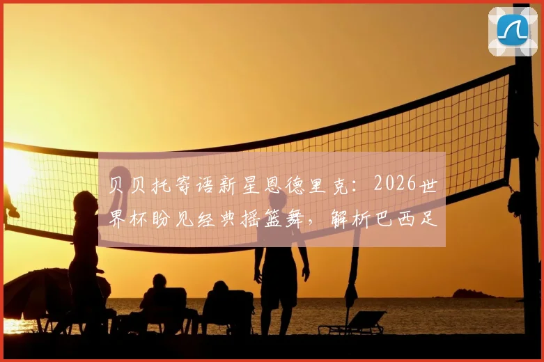 贝贝托寄语新星恩德里克：2026世界杯盼见经典摇篮舞，解析巴西足球的传承与期待