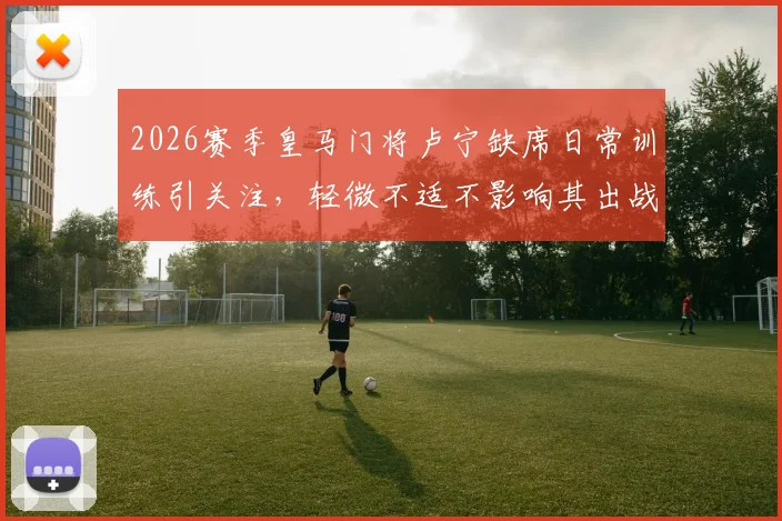 2026赛季皇马门将卢宁缺席日常训练引关注，轻微不适不影响其出战关键练习赛