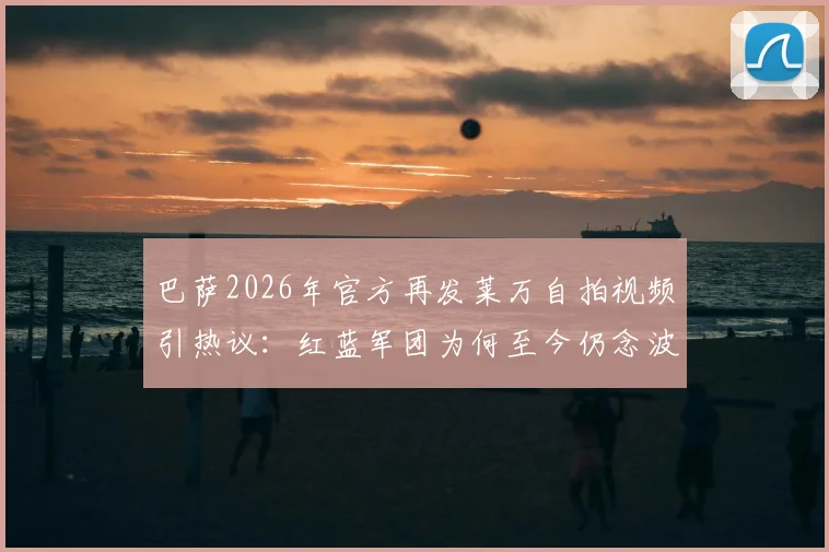 巴萨2026年官方再发莱万自拍视频引热议：红蓝军团为何至今仍念波兰神锋？附生涯数据回顾