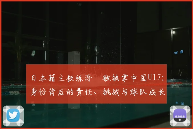 日本籍主教练浮嶋敏执掌中国U17：身份背后的责任、挑战与球队成长之路全览