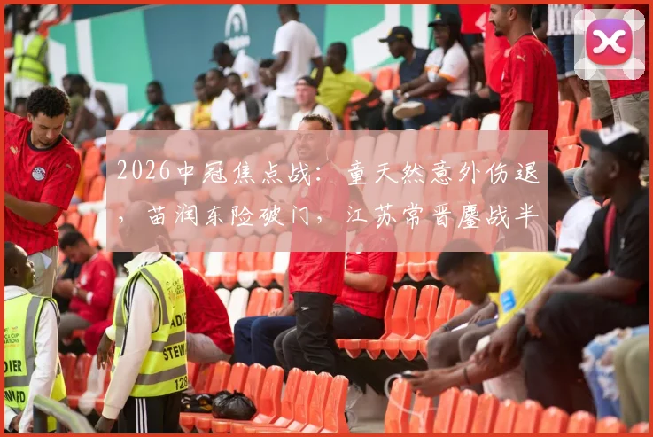 2026中冠焦点战：童天然意外伤退，苗润东险破门，江苏常晋鏖战半场与上海泽天互交白卷