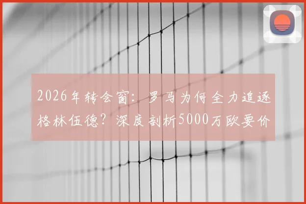 2026年转会窗：罗马为何全力追逐格林伍德？深度剖析5000万欧要价背后的价值与风险