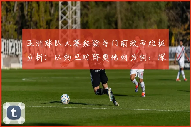 亚洲球队大赛经验与门前效率短板分析：以约旦对阵奥地利为例，探讨2026世界杯前亚洲足球需突破的关键点