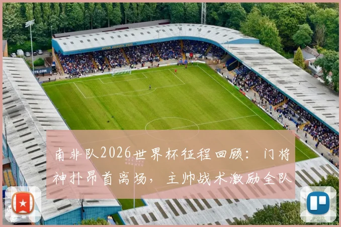 南非队2026世界杯征程回顾：门将神扑昂首离场，主帅战术激励全队，未来可期