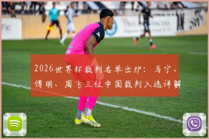 2026世界杯裁判名单出炉：马宁、傅明、周飞三位中国裁判入选详解，创下历史最佳纪录