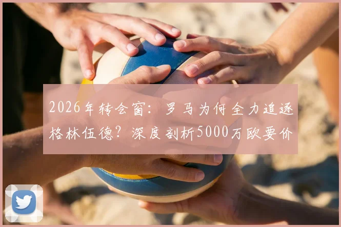 2026年转会窗:罗马为何全力追逐格林伍德?深度剖析5000万欧要价背后的价值与风险
