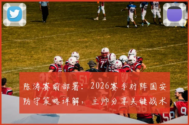陈涛赛前部署：2026赛季对阵国安防守策略详解，主帅分享关键战术与运筹心得