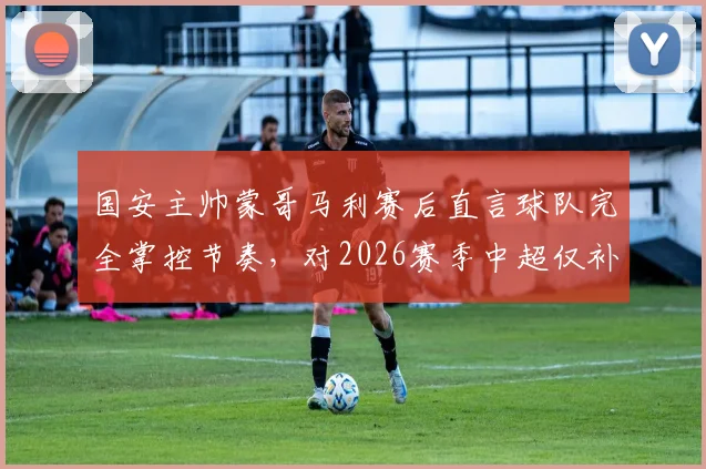 国安主帅蒙哥马利赛后直言球队完全掌控节奏，对2026赛季中超仅补时8分钟表示不解