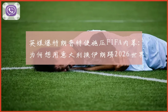 英媒爆特朗普特使施压FIFA内幕：为何想用意大利换伊朗踢2026世界杯？这几点解读太关键