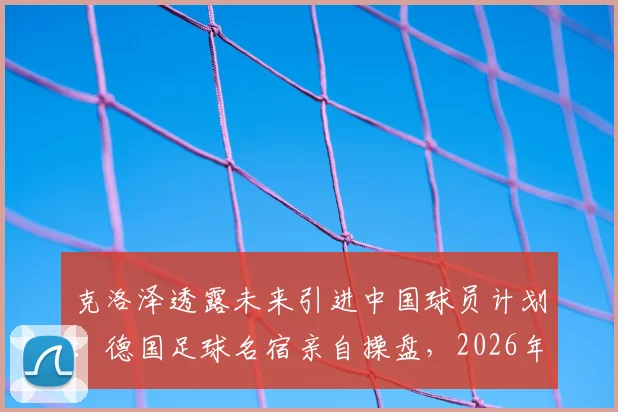 克洛泽透露未来引进中国球员计划：德国足球名宿亲自操盘，2026年前有望签下首位华裔新星，球迷期待合作细节曝光