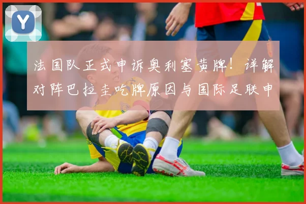 法国队正式申诉奥利塞黄牌！详解对阵巴拉圭吃牌原因与国际足联申诉规定流程