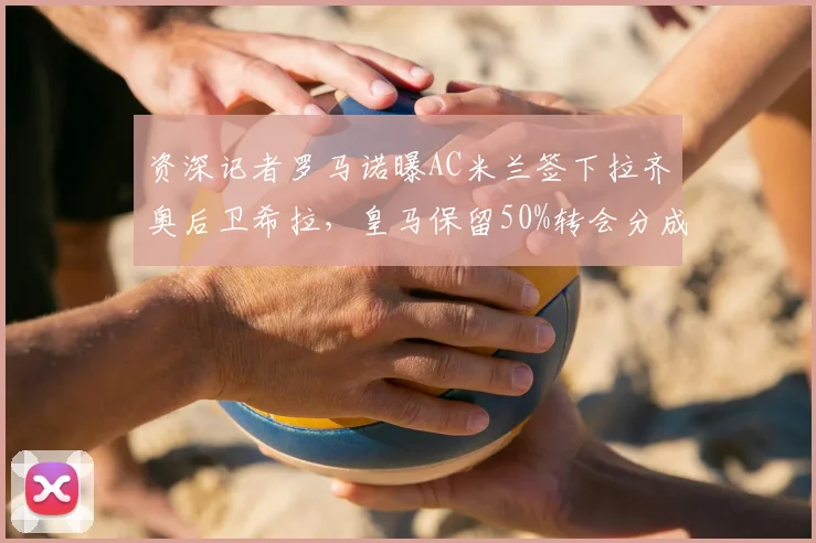 资深记者罗马诺曝AC米兰签下拉齐奥后卫希拉，皇马保留50%转会分成条款详解