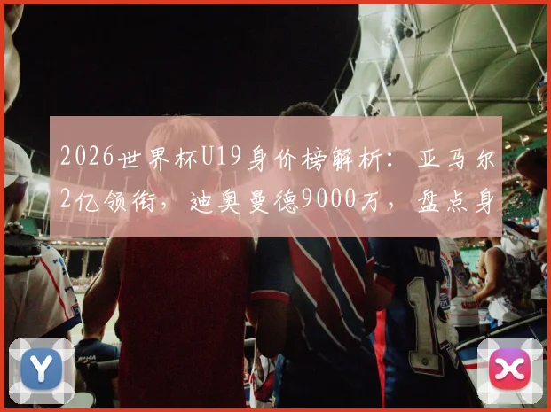2026世界杯U19身价榜解析：亚马尔2亿领衔，迪奥曼德9000万，盘点身价飙升最快的新星及豪门目标