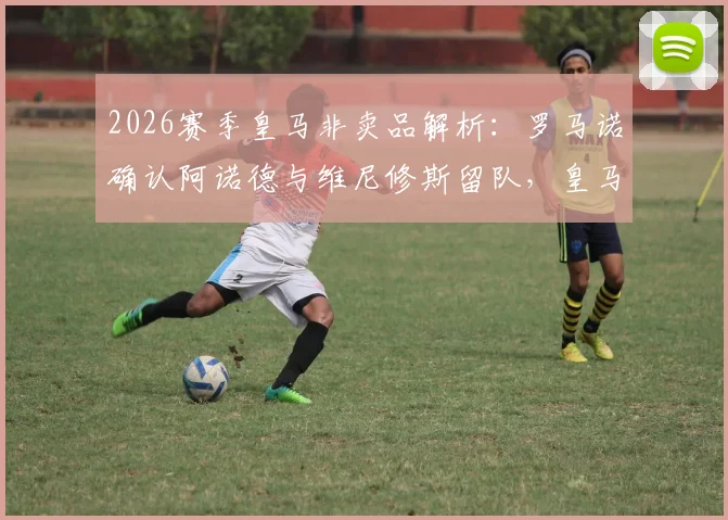 2026赛季皇马非卖品解析：罗马诺确认阿诺德与维尼修斯留队，皇马为何坚信不疑？