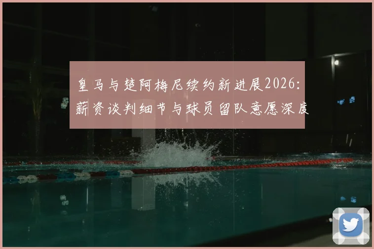 皇马与楚阿梅尼续约新进展2026：薪资谈判细节与球员留队意愿深度解读
