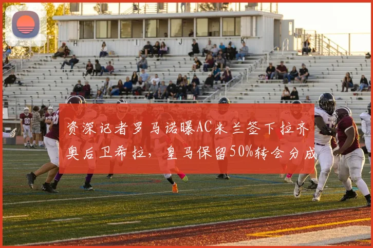 资深记者罗马诺曝AC米兰签下拉齐奥后卫希拉,皇马保留50%转会分成条款详解