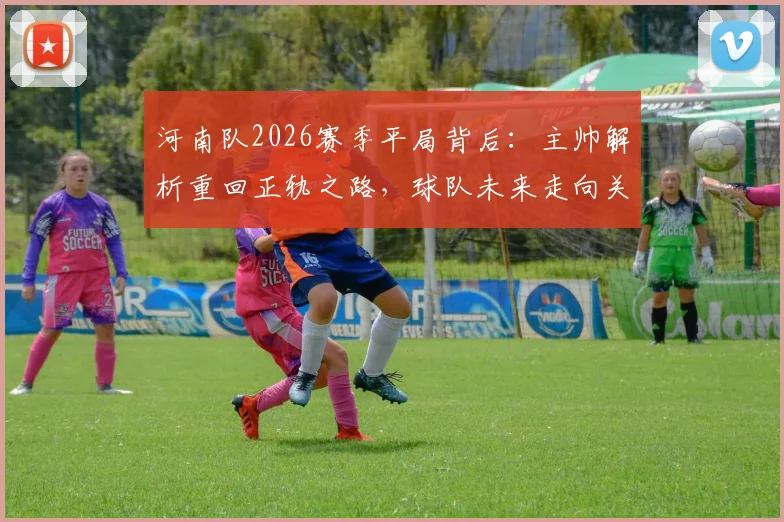 河南队2026赛季平局背后:主帅解析重回正轨之路,球队未来走向关键分析