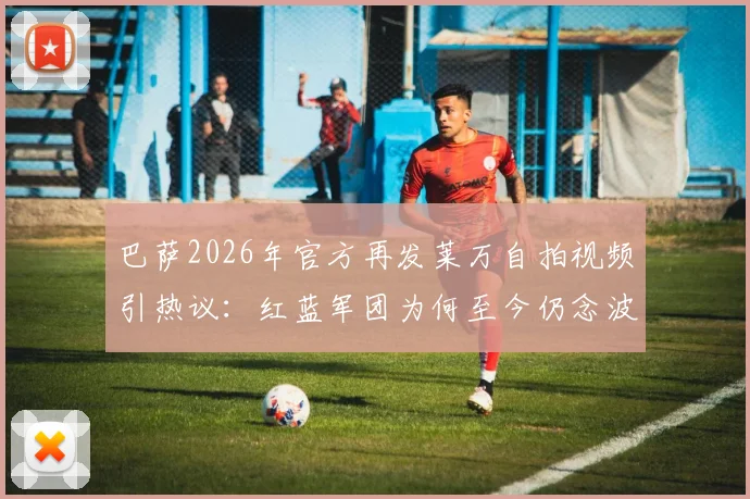 巴萨2026年官方再发莱万自拍视频引热议:红蓝军团为何至今仍念波兰神锋?附生涯数据回顾