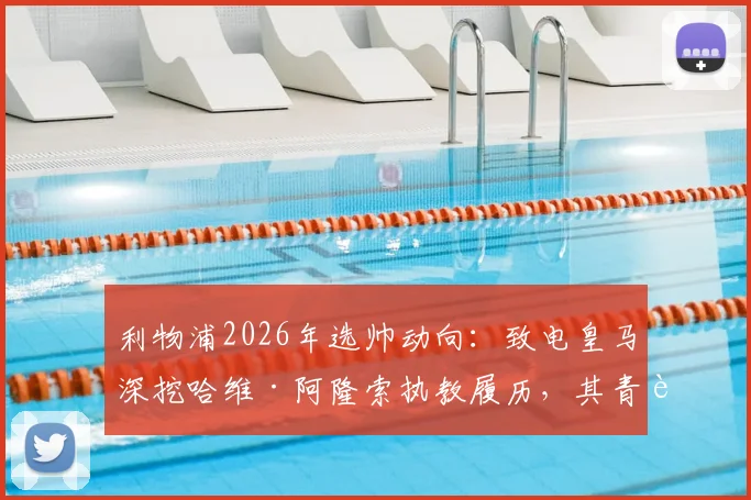 利物浦2026年选帅动向：致电皇马深挖哈维·阿隆索执教履历，其青训理念与英超适配度几何？