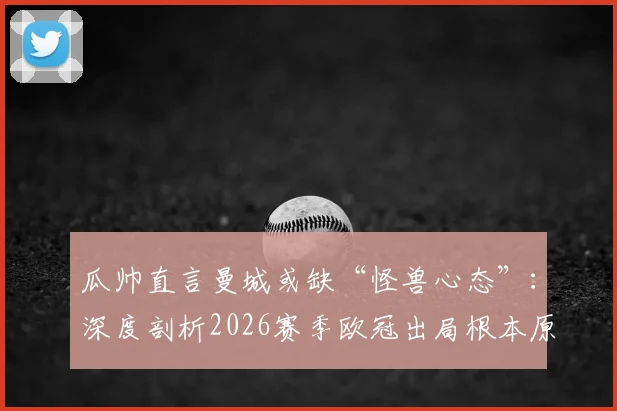 瓜帅直言曼城或缺“怪兽心态”:深度剖析2026赛季欧冠出局根本原因,展望球队未来精神层面重建之路